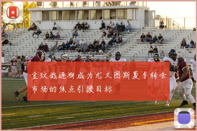 金玟哉逐渐成为尤文图斯夏季转会市场的焦点引援目标