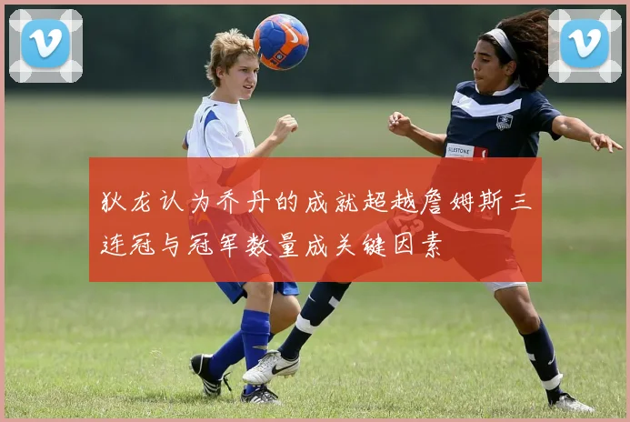 狄龙认为乔丹的成就超越詹姆斯三连冠与冠军数量成关键因素