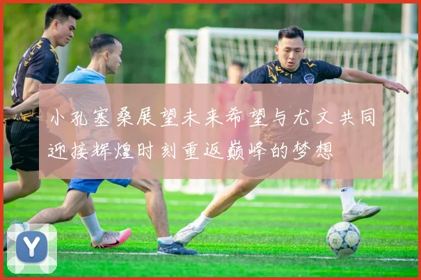 小孔塞桑展望未来希望与尤文共同迎接辉煌时刻重返巅峰的梦想