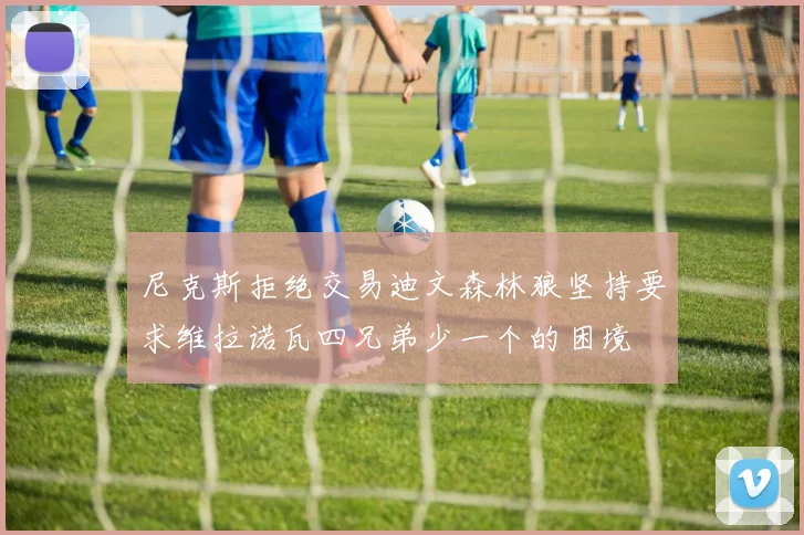 尼克斯拒绝交易迪文森林狼坚持要求维拉诺瓦四兄弟少一个的困境