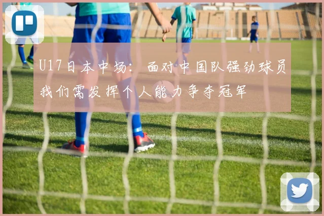 U17日本中场：面对中国队强劲球员我们需发挥个人能力争夺冠军
