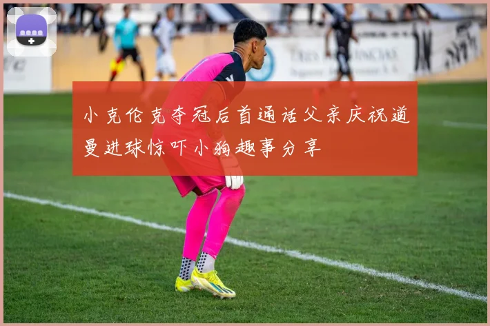 小克伦克夺冠后首通话父亲庆祝道曼进球惊吓小狗趣事分享
