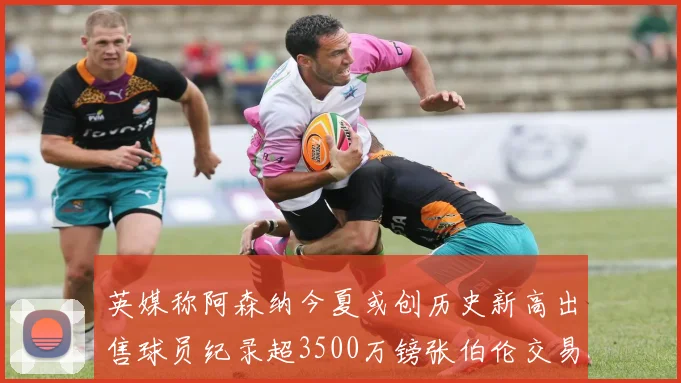 英媒称阿森纳今夏或创历史新高出售球员纪录超3500万镑张伯伦交易