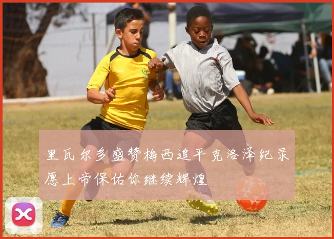 里瓦尔多盛赞梅西追平克洛泽纪录愿上帝保佑你继续辉煌