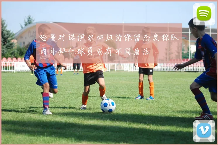 哈曼对诺伊尔回归持保留态度称队内非拜仁球员或有不同看法