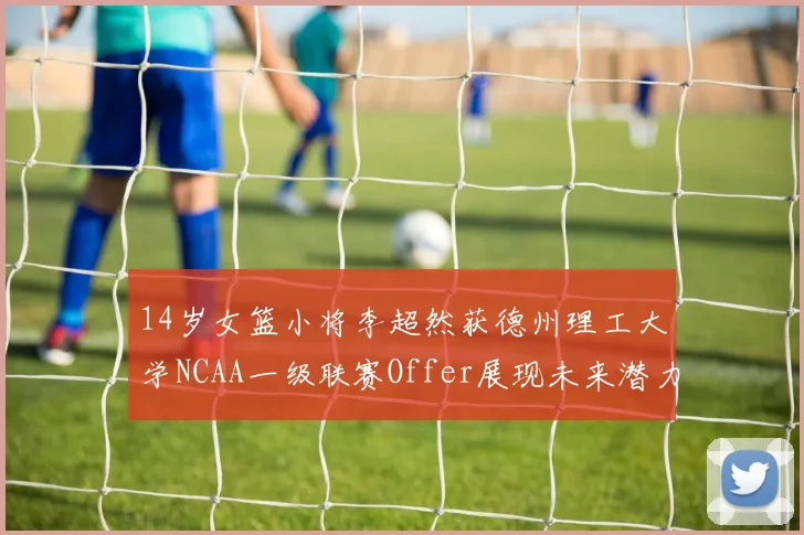 14岁女篮小将李超然获德州理工大学NCAA一级联赛Offer展现未来潜力