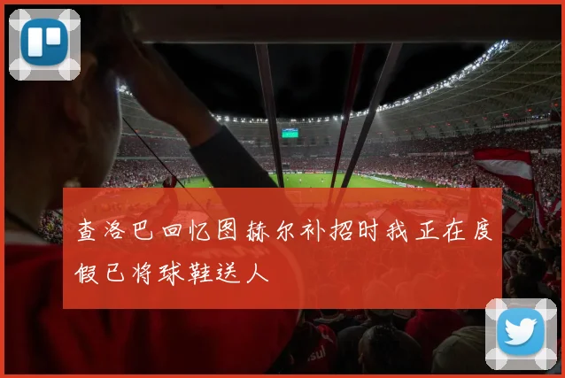 查洛巴回忆图赫尔补招时我正在度假已将球鞋送人