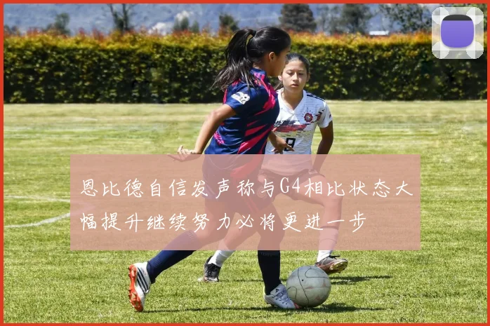 恩比德自信发声称与G4相比状态大幅提升继续努力必将更进一步