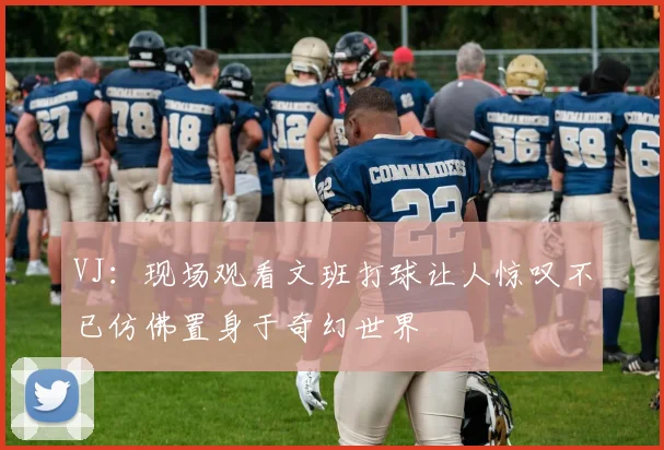 VJ：现场观看文班打球让人惊叹不已仿佛置身于奇幻世界