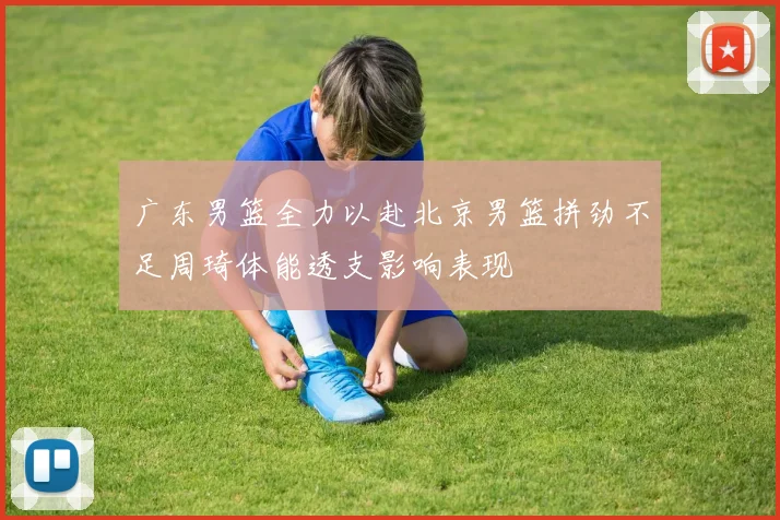 广东男篮全力以赴北京男篮拼劲不足周琦体能透支影响表现