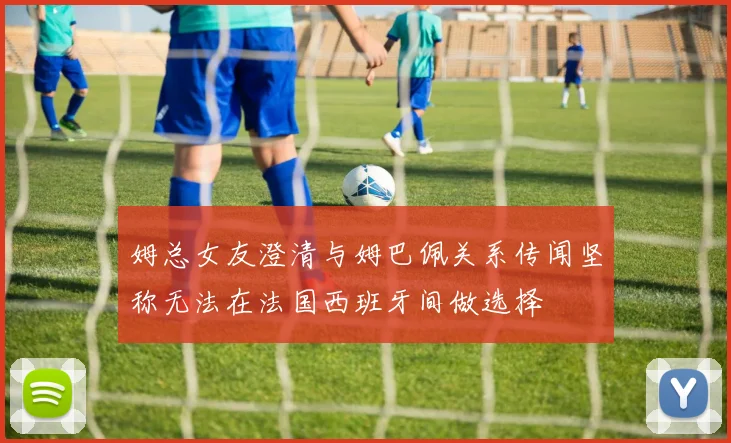姆总女友澄清与姆巴佩关系传闻坚称无法在法国西班牙间做选择