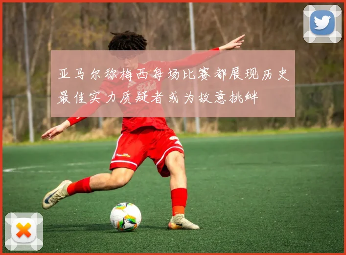 亚马尔称梅西每场比赛都展现历史最佳实力质疑者或为故意挑衅