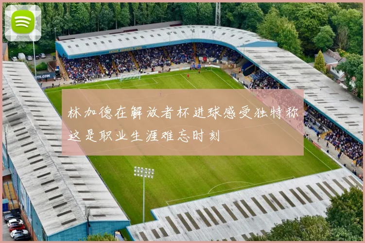 林加德在解放者杯进球感受独特称这是职业生涯难忘时刻