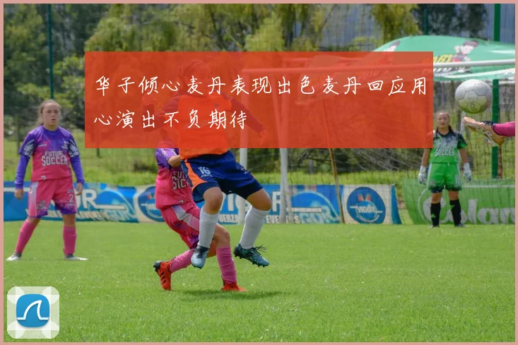 华子倾心麦丹表现出色麦丹回应用心演出不负期待