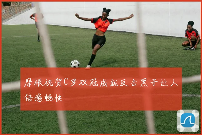 摩根祝贺C罗双冠成就反击黑子让人倍感畅快