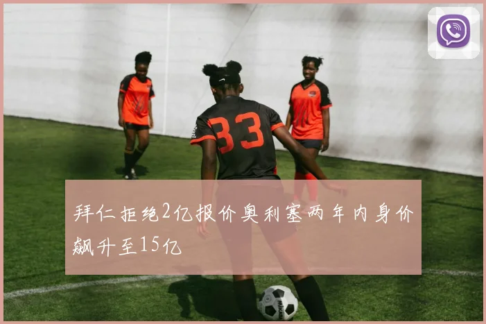 拜仁拒绝2亿报价奥利塞两年内身价飙升至15亿