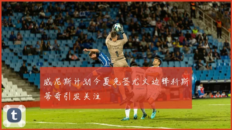 威尼斯计划今夏免签尤文边锋科斯蒂奇引发关注