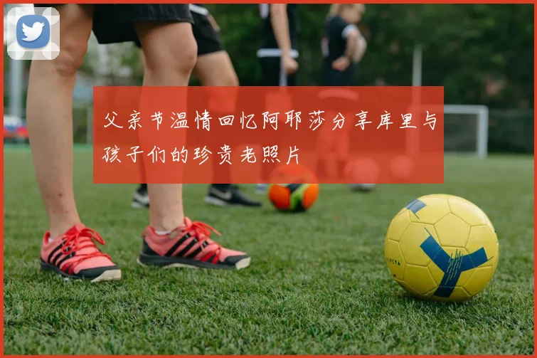 父亲节温情回忆阿耶莎分享库里与孩子们的珍贵老照片