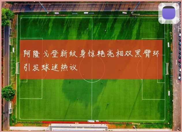 阿隆戈登新纹身惊艳亮相双黑臂环引发球迷热议